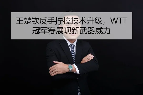 王楚钦反手拧拉技术升级，WTT冠军赛展现新武器威力