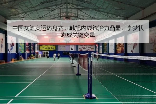 中国女篮奥运热身赛：韩旭内线统治力凸显，李梦状态成关键变量