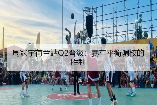 周冠宇荷兰站Q2晋级：赛车平衡调校的胜利
