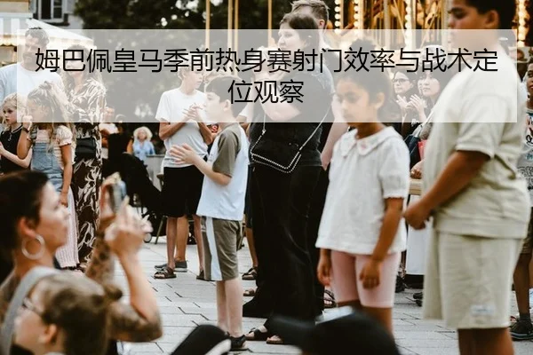 姆巴佩皇马季前热身赛射门效率与战术定位观察