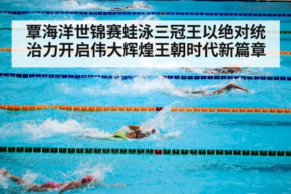 覃海洋世锦赛蛙泳三冠王以绝对统治力开启伟大辉煌王朝时代新篇章