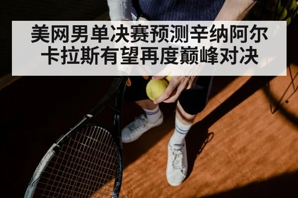 美网男单决赛预测辛纳阿尔卡拉斯有望再度巅峰对决